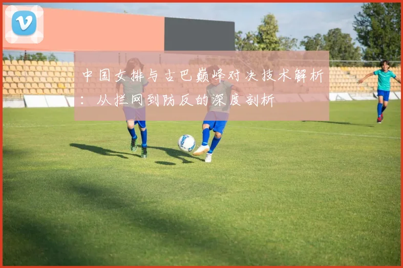 中国女排与古巴巅峰对决技术解析：从拦网到防反的深度剖析