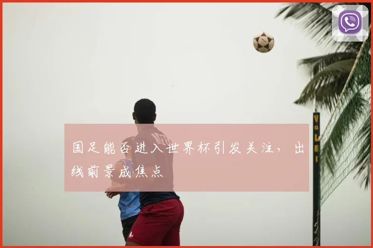 国足能否进入世界杯引发关注，出线前景成焦点