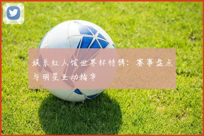 娱乐红人馆世界杯特辑：赛事盘点与明星互动精华
