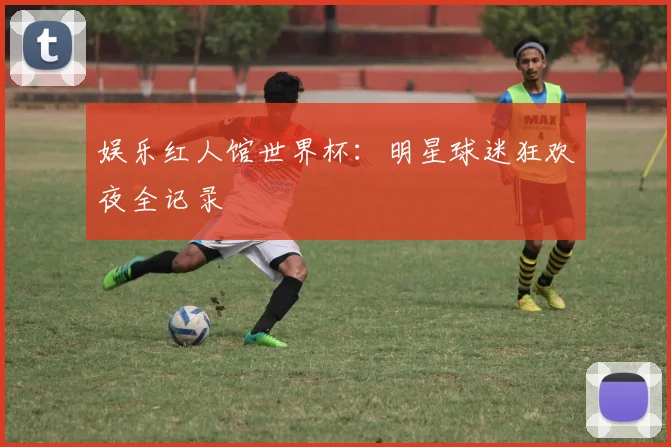 娱乐红人馆世界杯：明星球迷狂欢夜全记录