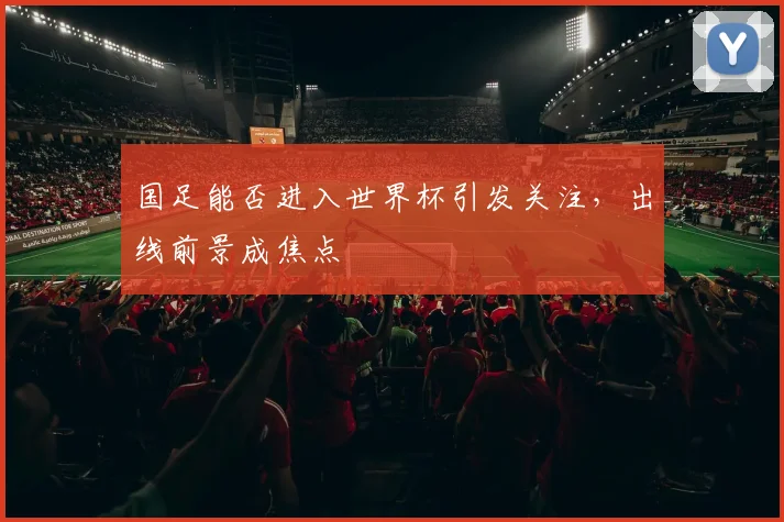 国足能否进入世界杯引发关注，出线前景成焦点