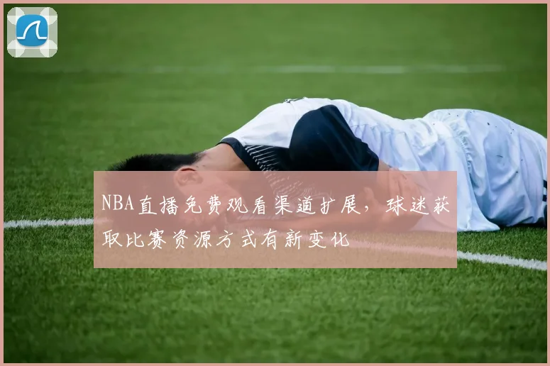 NBA直播免费观看渠道扩展，球迷获取比赛资源方式有新变化