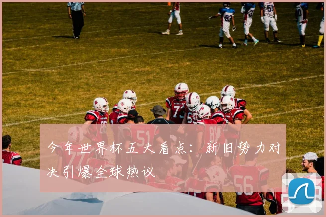 今年世界杯五大看点：新旧势力对决引爆全球热议