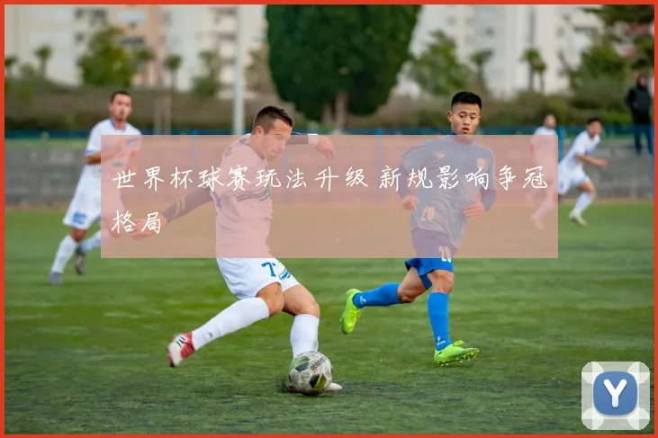 世界杯球赛玩法升级 新规影响争冠格局