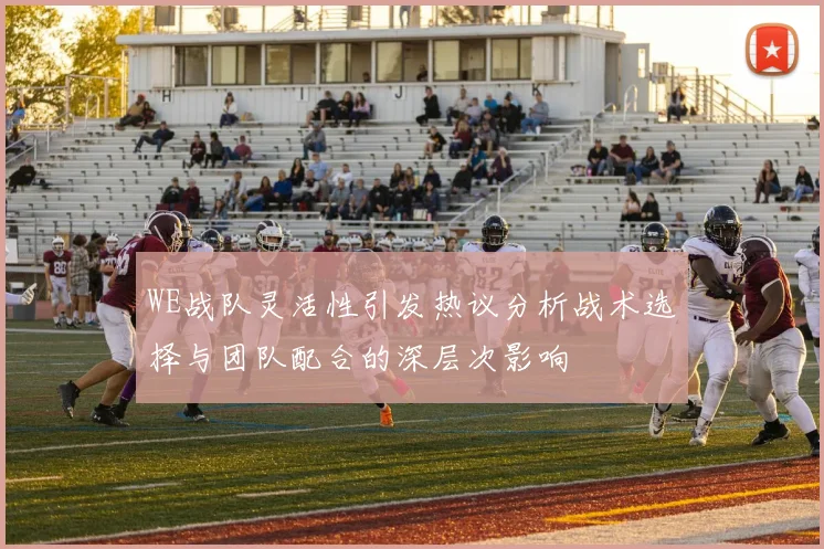 WE战队灵活性引发热议分析战术选择与团队配合的深层次影响