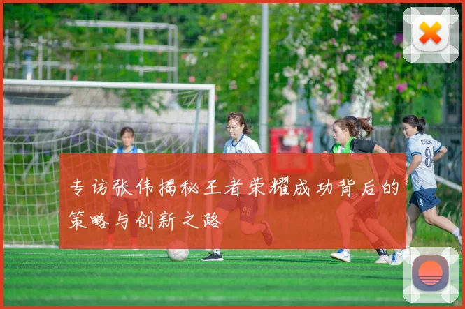 专访张伟揭秘王者荣耀成功背后的策略与创新之路