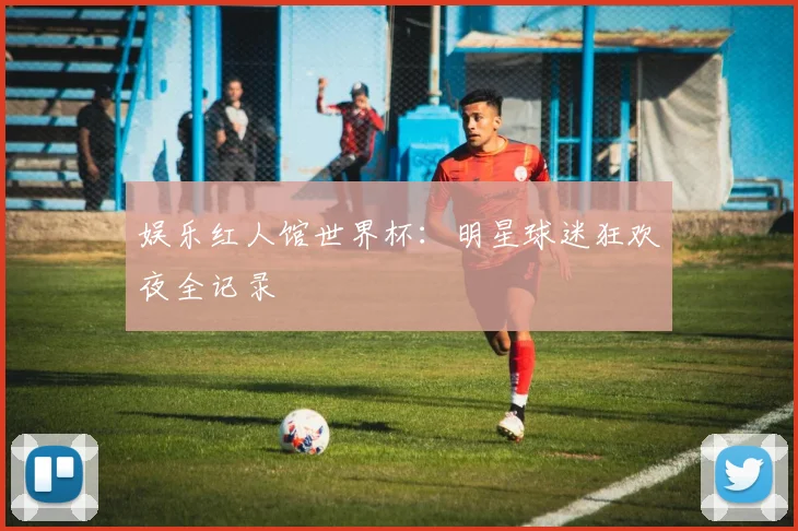 娱乐红人馆世界杯：明星球迷狂欢夜全记录