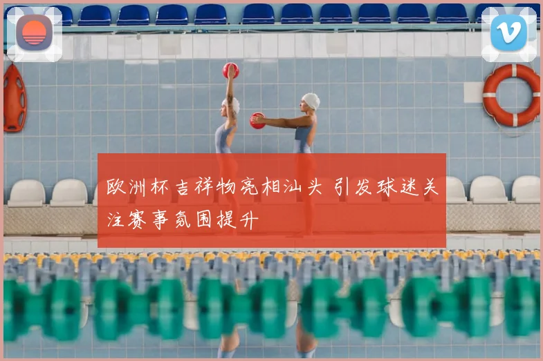 欧洲杯吉祥物亮相汕头 引发球迷关注赛事氛围提升