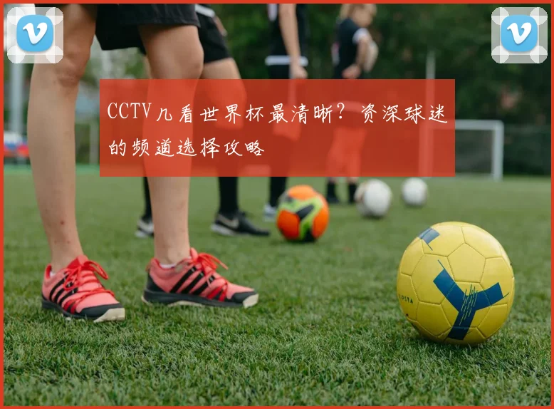 CCTV几看世界杯最清晰？资深球迷的频道选择攻略