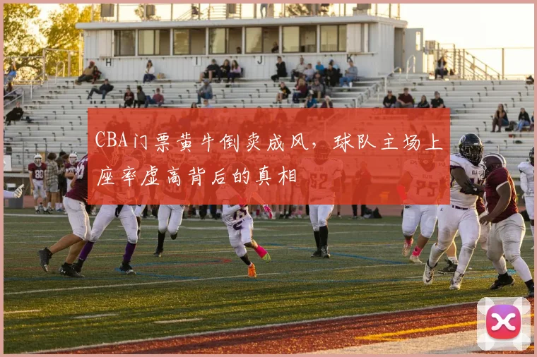 CBA门票黄牛倒卖成风，球队主场上座率虚高背后的真相