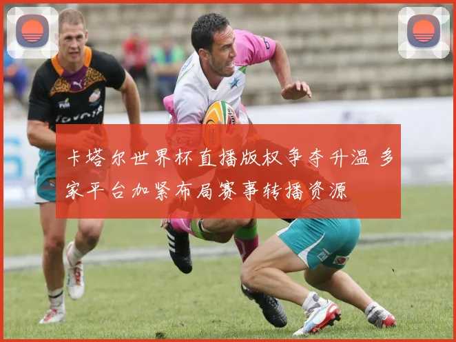 卡塔尔世界杯直播版权争夺升温 多家平台加紧布局赛事转播资源