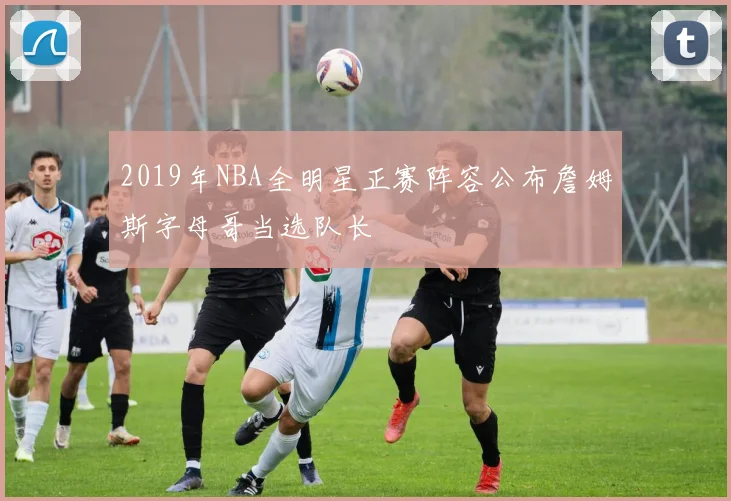 2019年NBA全明星正赛阵容公布詹姆斯字母哥当选队长
