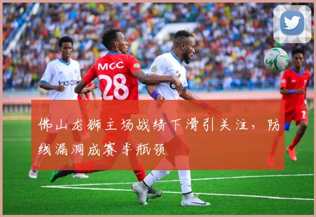 佛山龙狮主场战绩下滑引关注，防线漏洞成赛季瓶颈