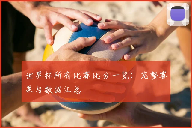 世界杯所有比赛比分一览：完整赛果与数据汇总