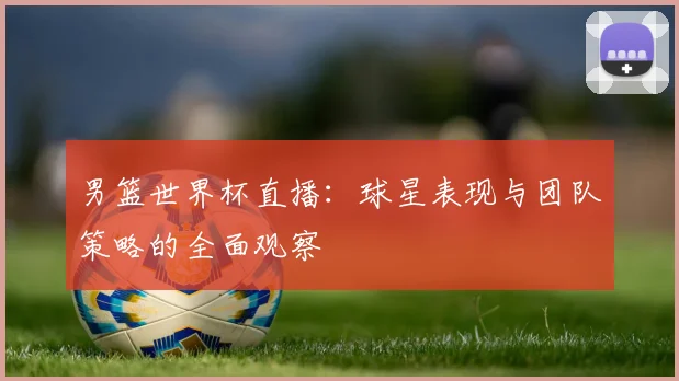 男篮世界杯直播：球星表现与团队策略的全面观察
