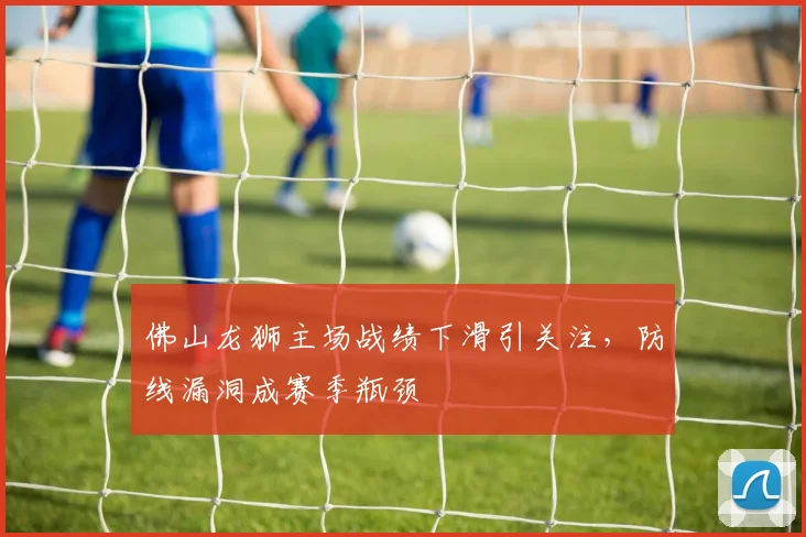 佛山龙狮主场战绩下滑引关注，防线漏洞成赛季瓶颈