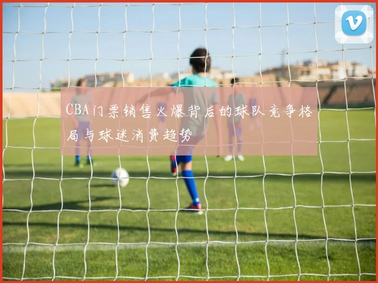 CBA门票销售火爆背后的球队竞争格局与球迷消费趋势