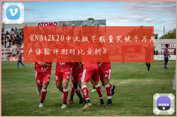 《NBA2K20中文版下载量突破千万用户体验评测对比分析》