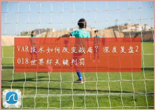 VAR技术如何改变战局?深度复盘2018世界杯关键判罚