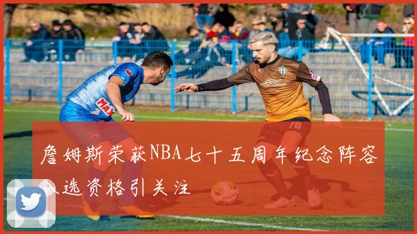 詹姆斯荣获NBA七十五周年纪念阵容入选资格引关注