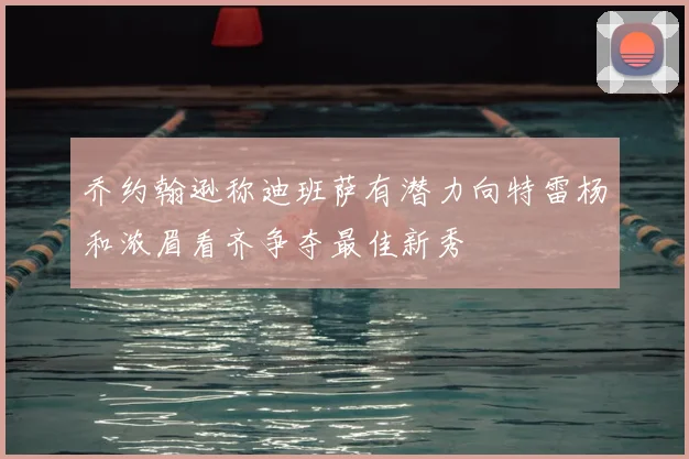 乔约翰逊称迪班萨有潜力向特雷杨和浓眉看齐争夺最佳新秀