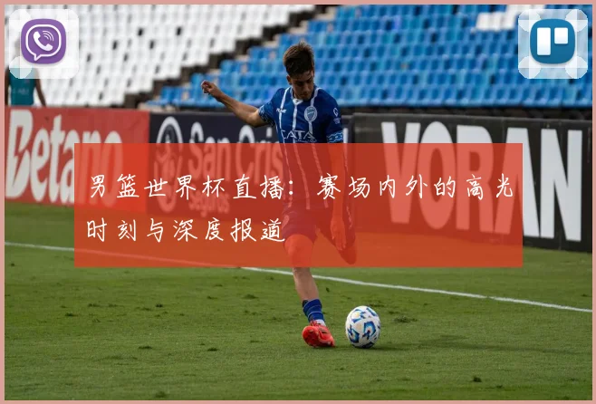 男篮世界杯直播：赛场内外的高光时刻与深度报道