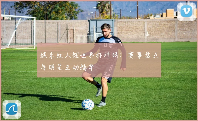 娱乐红人馆世界杯特辑：赛事盘点与明星互动精华