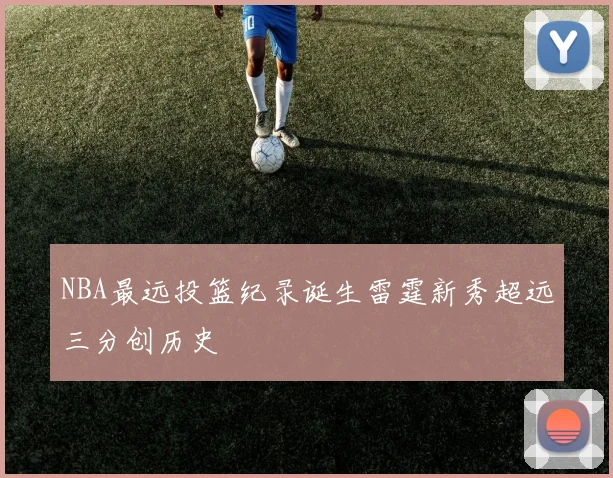 NBA最远投篮纪录诞生雷霆新秀超远三分创历史