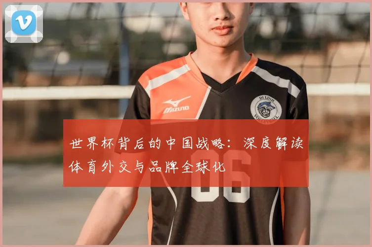 世界杯背后的中国战略：深度解读体育外交与品牌全球化